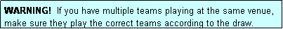 Text Box: WARNING!  If you have multiple teams playing at the same venue, make sure they play the correct teams according to the draw.