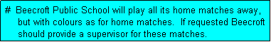 Text Box:  #  Beecroft Public School will play all its home matches away,
     but with colours as for home matches.  If requested Beecroft
     should provide a supervisor for these matches.