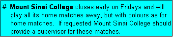 Text Box: #  Mount Sinai College closes early on Fridays and will
    play all its home matches away, but with colours as for
    home matches.  If requested Mount Sinai College should
    provide a supervisor for these matches.