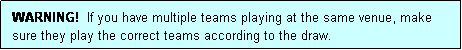 Text Box: WARNING!  If you have multiple teams playing at the same venue, make sure they play the correct teams according to the draw.