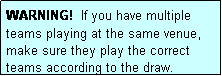 Text Box: WARNING!  If you have multiple teams playing at the same venue, make sure they play the correct teams according to the draw.