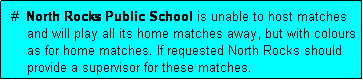 Text Box:  #  North Rocks Public School is unable to host matches
     and will play all its home matches away, but with colours
     as for home matches. If requested North Rocks should
     provide a supervisor for these matches.