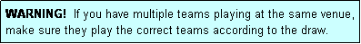 Text Box: WARNING!  If you have multiple teams playing at the same venue, make sure they play the correct teams according to the draw.