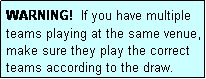 Text Box: WARNING!  If you have multiple teams playing at the same venue, make sure they play the correct teams according to the draw.