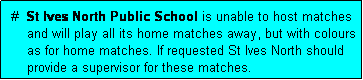 Text Box:  #  St Ives North Public School is unable to host matches
     and will play all its home matches away, but with colours
     as for home matches. If requested St Ives North should
     provide a supervisor for these matches.