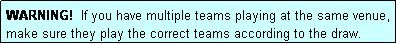 Text Box: WARNING!  If you have multiple teams playing at the same venue, make sure they play the correct teams according to the draw.