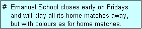 Text Box: #  Emanuel School closes early on Fridays
    and will play all its home matches away,
    but with colours as for home matches. 