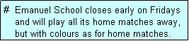 Text Box: #  Emanuel School closes early on Fridays
    and will play all its home matches away,
    but with colours as for home matches. 