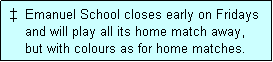 Text Box:    Emanuel School closes early on Fridays
     and will play all its home match away,
     but with colours as for home matches. 