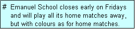 Text Box: #  Emanuel School closes early on Fridays
    and will play all its home matches away,
    but with colours as for home matches. 