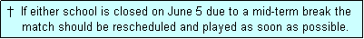 Text Box:  �  If either school is closed on June 5 due to a mid-term break the
     match should be rescheduled and played as soon as possible.