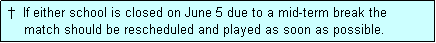 Text Box:  �  If either school is closed on June 5 due to a mid-term break the
     match should be rescheduled and played as soon as possible.
