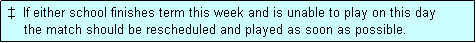 Text Box:  �  If either school finishes term this week and is unable to play on this day
     the match should be rescheduled and played as soon as possible.