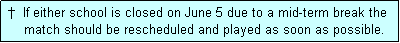 Text Box:  �  If either school is closed on June 5 due to a mid-term break the
     match should be rescheduled and played as soon as possible.