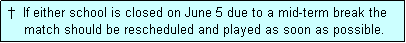 Text Box:  �  If either school is closed on June 5 due to a mid-term break the
     match should be rescheduled and played as soon as possible.