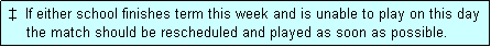 Text Box:  �  If either school finishes term this week and is unable to play on this day
     the match should be rescheduled and played as soon as possible.