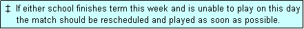 Text Box:  �  If either school finishes term this week and is unable to play on this day
     the match should be rescheduled and played as soon as possible.