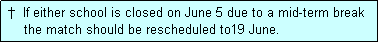 Text Box:  �  If either school is closed on June 5 due to a mid-term break
     the match should be rescheduled to19 June.
