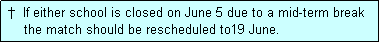 Text Box:  �  If either school is closed on June 5 due to a mid-term break
     the match should be rescheduled to19 June.