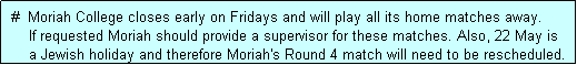 Text Box:  #  Moriah College closes early on Fridays and will play all its home matches away.
     If requested Moriah should provide a supervisor for these matches. Also, 22 May is
     a Jewish holiday and therefore Moriah's Round 4 match will need to be rescheduled.