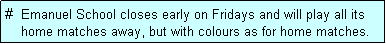 Text Box: #  Emanuel School closes early on Fridays and will play all its
    home matches away, but with colours as for home matches. 